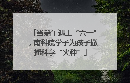当端午遇上“六一”，南科院学子为孩子撒播科学“火种”