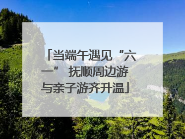 当端午遇见“六一” 抚顺周边游与亲子游齐升温