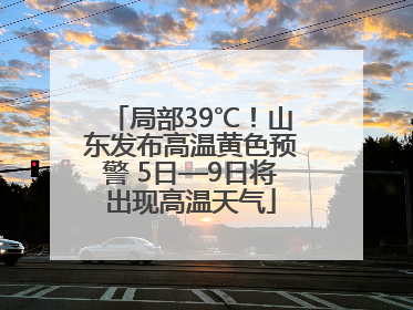 局部39℃！山东发布高温黄色预警 5日—9日将出现高温天气