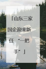山东三家国企迎来新任 “一把手”