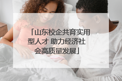 山东校企共育实用型人才 助力经济社会高质量发展