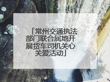 常州交通执法部门联合属地开展货车司机关心关爱活动