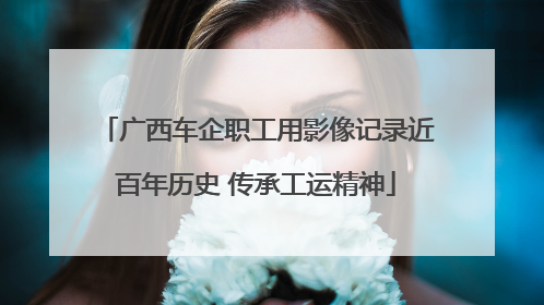广西车企职工用影像记录近百年历史 传承工运精神