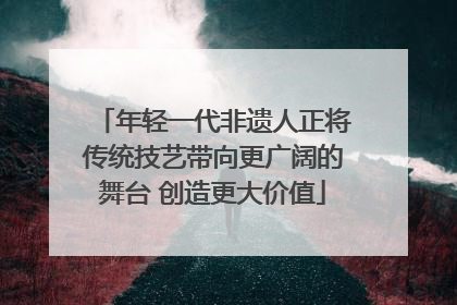 年轻一代非遗人正将传统技艺带向更广阔的舞台 创造更大价值
