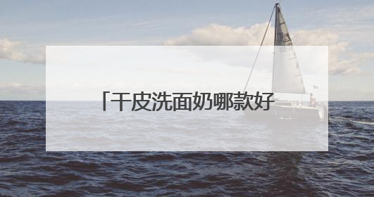 干皮洗面奶哪款好用，洗完脸不紧绷的洗面奶推荐，收藏