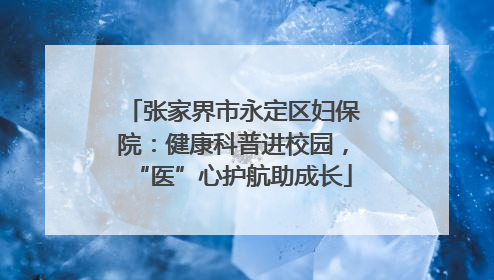 张家界市永定区妇保院：健康科普进校园，“医”心护航助成长