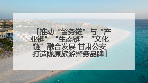 推动“警务链”与“产业链”“生态链”“文化链”融合发展 甘肃公安打造陇原旅游警务品牌