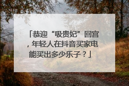 恭迎“吸贵妃”回宫，年轻人在抖音买家电能买出多少乐子？