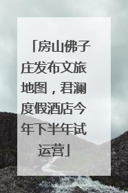 房山佛子庄发布文旅地图，君澜度假酒店今年下半年试运营