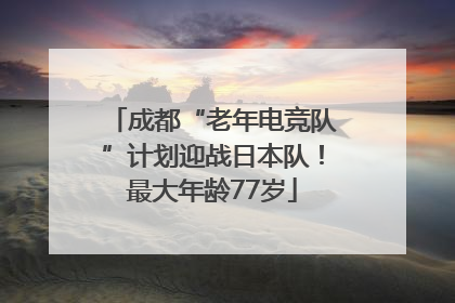 成都“老年电竞队”计划迎战日本队！最大年龄77岁