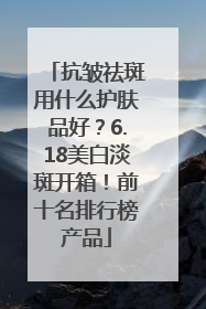 抗皱祛斑用什么护肤品好？6.18美白淡斑开箱！前十名排行榜产品
