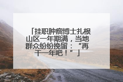 挂职肿瘤博士扎根山区一年期满，当地群众纷纷挽留：“再干一年吧！”