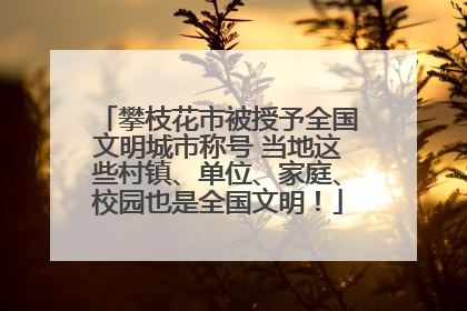 攀枝花市被授予全国文明城市称号 当地这些村镇、单位、家庭、校园也是全国文明！