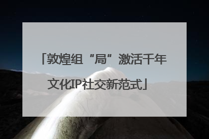 敦煌组“局”激活千年文化IP社交新范式