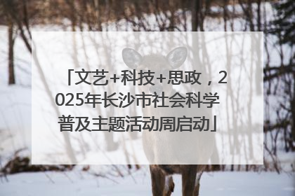 文艺+科技+思政，2025年长沙市社会科学普及主题活动周启动