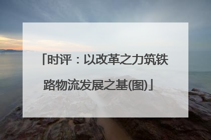 时评：以改革之力筑铁路物流发展之基(图)