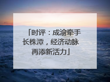 时评：成渝牵手长株潭，经济动脉再添新活力
