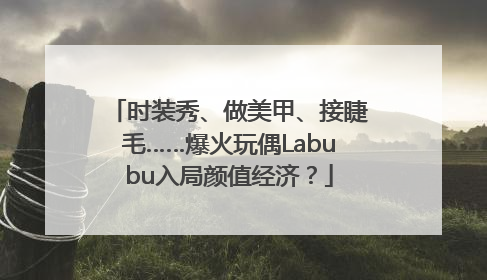 时装秀、做美甲、接睫毛……爆火玩偶Labubu入局颜值经济？