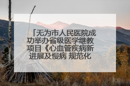 无为市人民医院成功举办省级医学继教项目《心血管疾病新进展及慢病 规范化诊疗》培训班