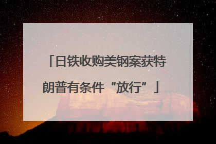 日铁收购美钢案获特朗普有条件“放行”
