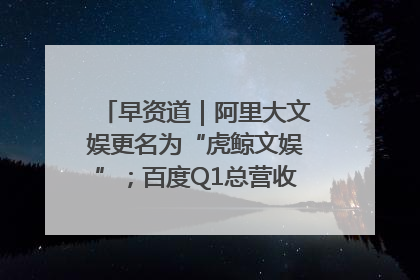 早资道｜阿里大文娱更名为“虎鲸文娱”；百度Q1总营收325亿元超预期