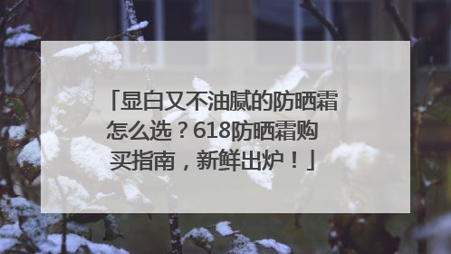 显白又不油腻的防晒霜怎么选？618防晒霜购买指南，新鲜出炉！