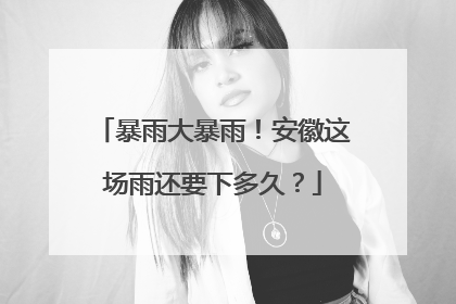 暴雨大暴雨！安徽这场雨还要下多久？