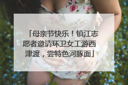 母亲节快乐！镇江志愿者邀请环卫女工游西津渡，尝特色河豚面