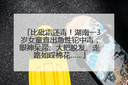 比砒霜还毒！湖南一3岁女童查出急性铊中毒，眼神呆滞、大把脱发、走路如踩棉花……