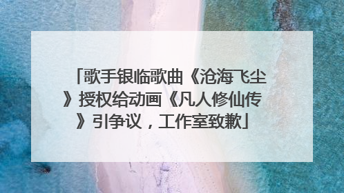 歌手银临歌曲《沧海飞尘》授权给动画《凡人修仙传》引争议，工作室致歉