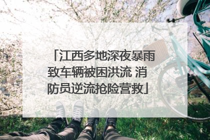 江西多地深夜暴雨致车辆被困洪流 消防员逆流抢险营救