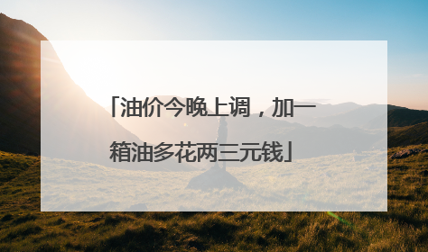 油价今晚上调，加一箱油多花两三元钱