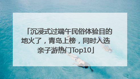 沉浸式过端午民俗体验目的地火了，青岛上榜，同时入选亲子游热门Top10