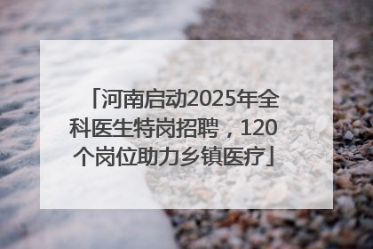 河南启动2025年全科医生特岗招聘，120个岗位助力乡镇医疗