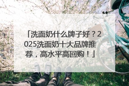 洗面奶什么牌子好？2025洗面奶十大品牌推荐，高水平高回购！