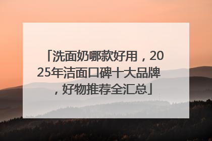 洗面奶哪款好用，2025年洁面口碑十大品牌，好物推荐全汇总