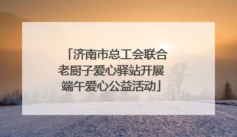 济南市总工会联合老厨子爱心驿站开展端午爱心公益活动