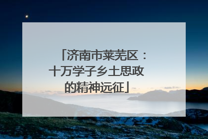 济南市莱芜区：十万学子乡土思政的精神远征
