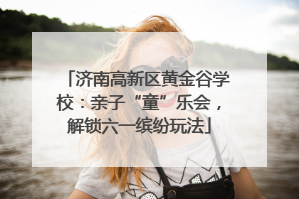 济南高新区黄金谷学校：亲子“童”乐会，解锁六一缤纷玩法