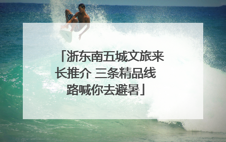 浙东南五城文旅来长推介 三条精品线路喊你去避暑