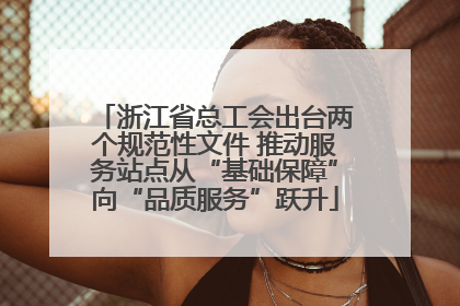 浙江省总工会出台两个规范性文件 推动服务站点从“基础保障”向“品质服务”跃升