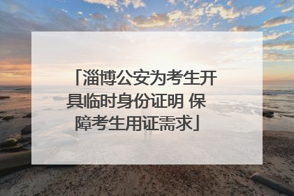 淄博公安为考生开具临时身份证明 保障考生用证需求