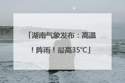 湖南气象发布：高温！阵雨！最高35℃