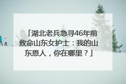湖北老兵急寻46年前救命山东女护士：我的山东恩人，你在哪里？