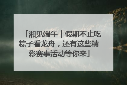 湘见端午｜假期不止吃粽子看龙舟，还有这些精彩赛事活动等你来