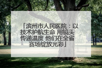 滨州市人民医院：以技术护航生命 用镜头传递温度 他们在全省赛场绽放光彩