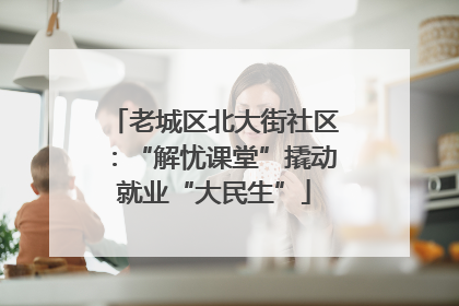 老城区北大街社区：“解忧课堂”撬动就业“大民生”