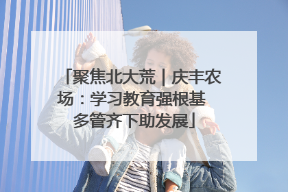 聚焦北大荒｜庆丰农场：学习教育强根基 多管齐下助发展