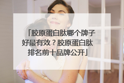 胶原蛋白肽哪个牌子好最有效？胶原蛋白肽排名前十品牌公开