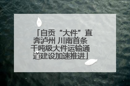 自贡“大件”直奔泸州 川南首条千吨级大件运输通道建设加速推进